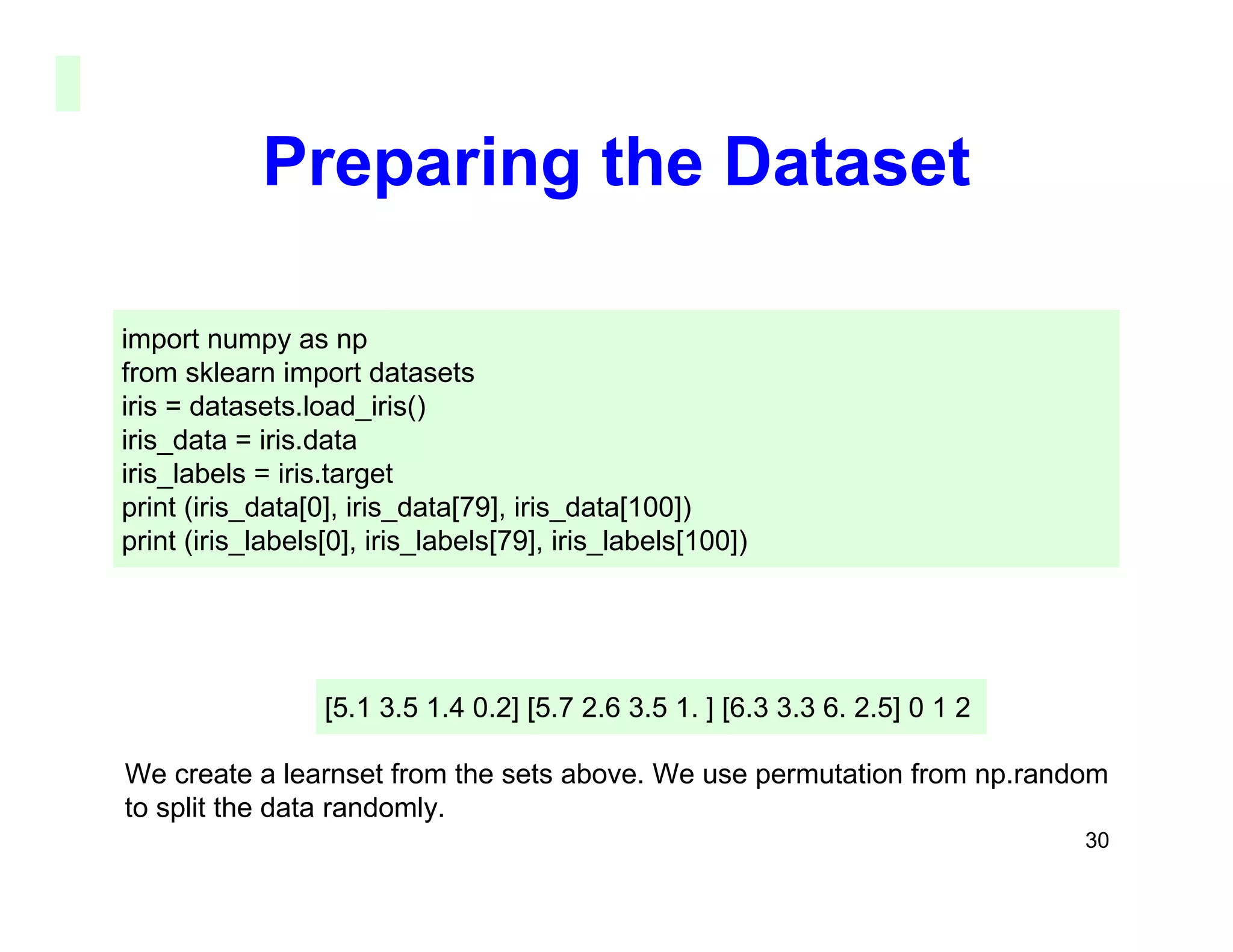 30
Preparing the Dataset
import numpy as np
from sklearn import datasets
iris = datasets.load_iris()
iris_data = iris.data
iris_labels = iris.target
print (iris_data[0], iris_data[79], iris_data[100])
print (iris_labels[0], iris_labels[79], iris_labels[100])
[5.1 3.5 1.4 0.2] [5.7 2.6 3.5 1. ] [6.3 3.3 6. 2.5] 0 1 2
We create a learnset from the sets above. We use permutation from np.random
to split the data randomly.
 