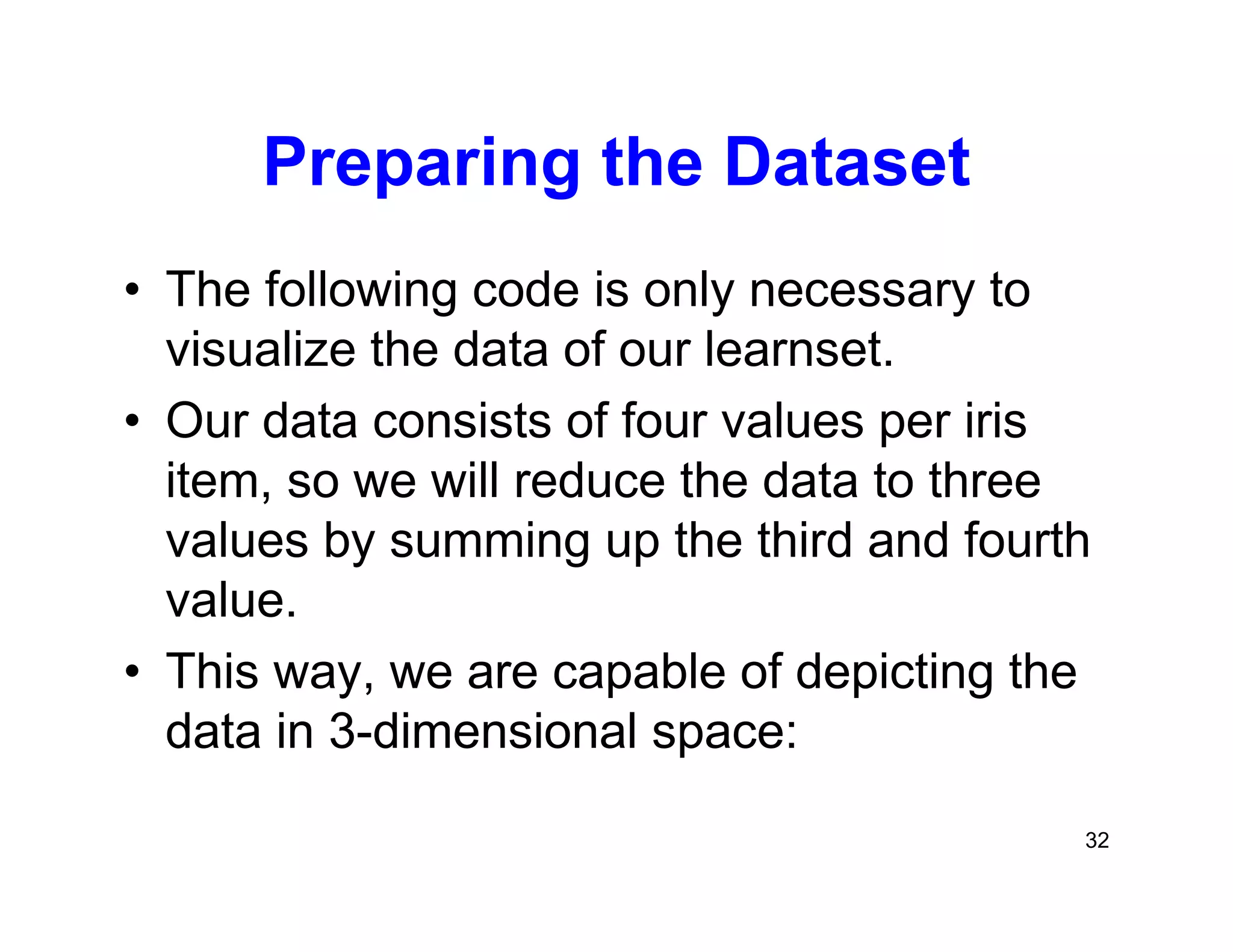 32
Preparing the Dataset
• The following code is only necessary to
visualize the data of our learnset.
• Our data consists of four values per iris
item, so we will reduce the data to three
values by summing up the third and fourth
value.
• This way, we are capable of depicting the
data in 3-dimensional space:
 