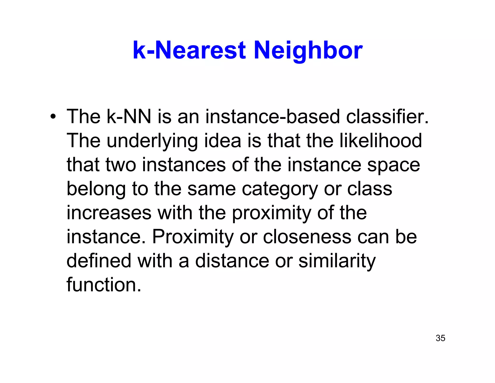 35
k-Nearest Neighbor
• The k-NN is an instance-based classifier.
The underlying idea is that the likelihood
that two instances of the instance space
belong to the same category or class
increases with the proximity of the
instance. Proximity or closeness can be
defined with a distance or similarity
function.
 