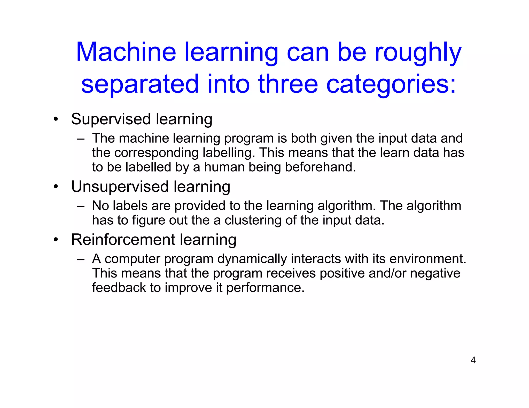 4
Machine learning can be roughly
separated into three categories:
• Supervised learning
– The machine learning program is both given the input data and
the corresponding labelling. This means that the learn data has
to be labelled by a human being beforehand.
• Unsupervised learning
– No labels are provided to the learning algorithm. The algorithm
has to figure out the a clustering of the input data.
• Reinforcement learning
– A computer program dynamically interacts with its environment.
This means that the program receives positive and/or negative
feedback to improve it performance.
 