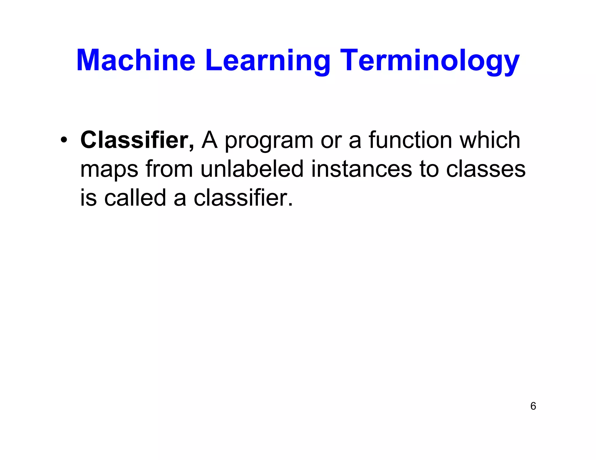 6
Machine Learning Terminology
• Classifier, A program or a function which
maps from unlabeled instances to classes
is called a classifier.
 