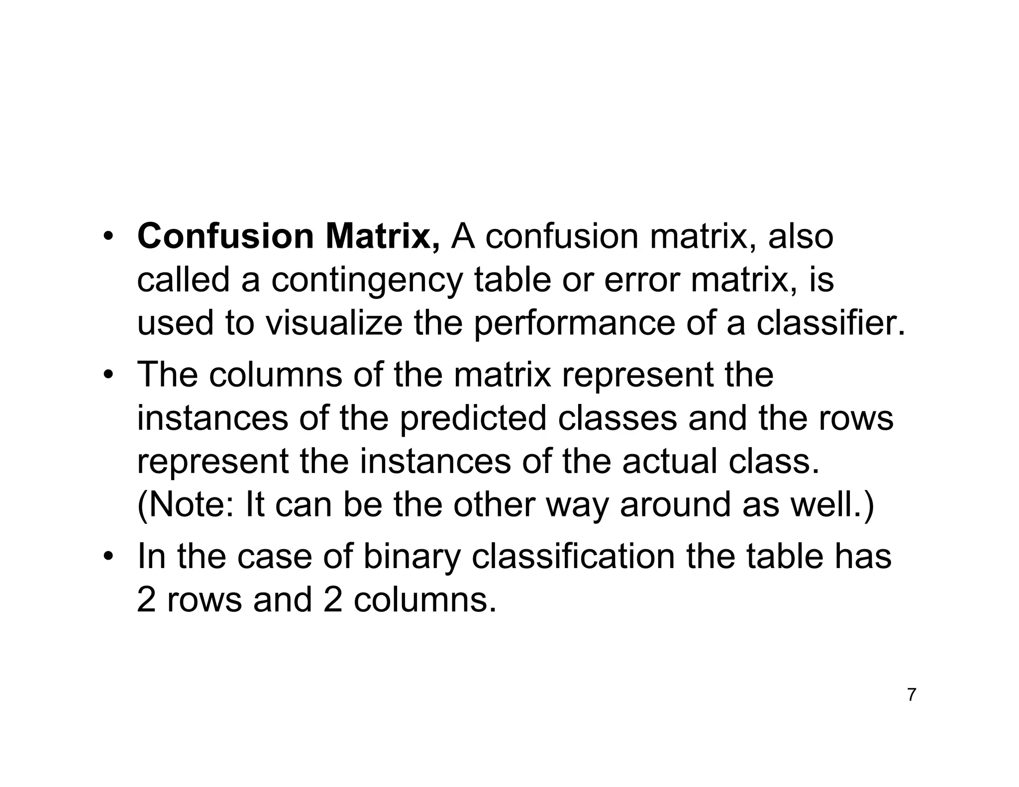 7
• Confusion Matrix, A confusion matrix, also
called a contingency table or error matrix, is
used to visualize the performance of a classifier.
• The columns of the matrix represent the
instances of the predicted classes and the rows
represent the instances of the actual class.
(Note: It can be the other way around as well.)
• In the case of binary classification the table has
2 rows and 2 columns.
 