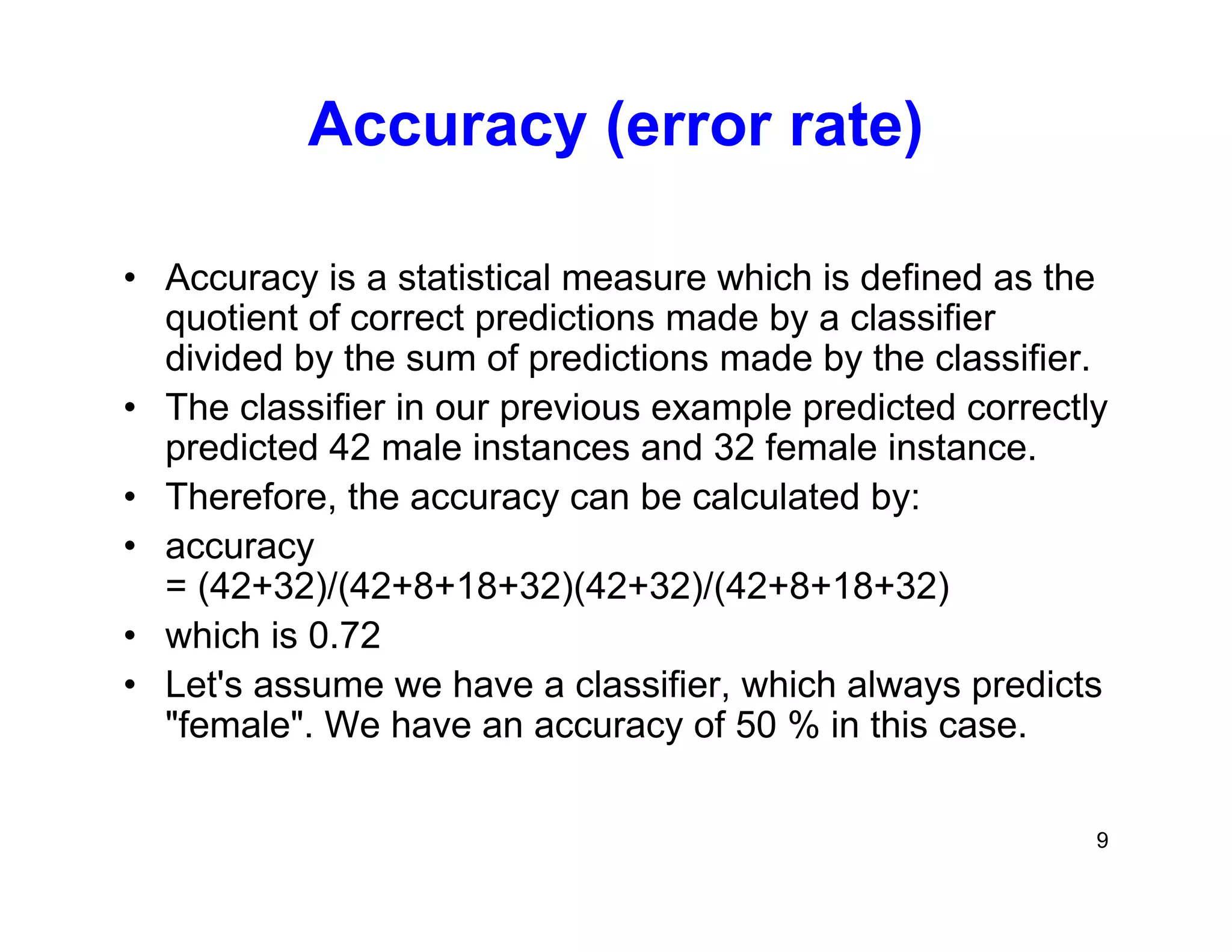 9
Accuracy (error rate)
• Accuracy is a statistical measure which is defined as the
quotient of correct predictions made by a classifier
divided by the sum of predictions made by the classifier.
• The classifier in our previous example predicted correctly
predicted 42 male instances and 32 female instance.
• Therefore, the accuracy can be calculated by:
• accuracy
= (42+32)/(42+8+18+32)(42+32)/(42+8+18+32)
• which is 0.72
• Let's assume we have a classifier, which always predicts
"female". We have an accuracy of 50 % in this case.
 