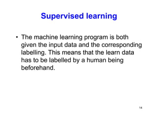 14
Supervised learning
• The machine learning program is both
given the input data and the corresponding
labelling. This means that the learn data
has to be labelled by a human being
beforehand.
 
