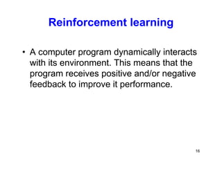 16
Reinforcement learning
• A computer program dynamically interacts
with its environment. This means that the
program receives positive and/or negative
feedback to improve it performance.
 