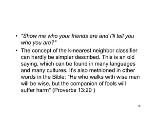 19
• "Show me who your friends are and I’ll tell you
who you are?"
• The concept of the k-nearest neighbor classifier
can hardly be simpler described. This is an old
saying, which can be found in many languages
and many cultures. It's also metnioned in other
words in the Bible: "He who walks with wise men
will be wise, but the companion of fools will
suffer harm" (Proverbs 13:20 )
 