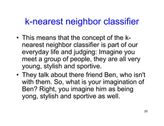 20
k-nearest neighbor classifier
• This means that the concept of the k-
nearest neighbor classifier is part of our
everyday life and judging: Imagine you
meet a group of people, they are all very
young, stylish and sportive.
• They talk about there friend Ben, who isn't
with them. So, what is your imagination of
Ben? Right, you imagine him as being
yong, stylish and sportive as well.
 