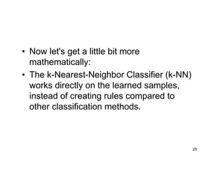 25
• Now let's get a little bit more
mathematically:
• The k-Nearest-Neighbor Classifier (k-NN)
works directly on the learned samples,
instead of creating rules compared to
other classification methods.
 