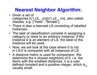 26
Nearest Neighbor Algorithm:
• Given a set of
categories {c1,c2,...cn}{c1,c2,...cn}, also called
classes, e.g. {"male", "female"}.
• There is also a learnset LS consisting of labelled
instances.
• The task of classification consists in assigning a
category or class to an arbitrary instance. If the
instance 0 is an element of LS, the label of the
instance will be used.
• Now, we will look at the case where 0 is not
in LS:0 is compared with all instances of LS.
• A distance metric is used for comparison. We
determine the k closest neighbors of 0, i.e. the
items with the smallest distances. k is a user
defined constant and a positive integer, which is
usually small.
 