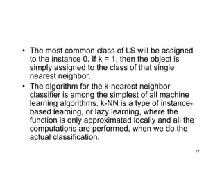 27
• The most common class of LS will be assigned
to the instance 0. If k = 1, then the object is
simply assigned to the class of that single
nearest neighbor.
• The algorithm for the k-nearest neighbor
classifier is among the simplest of all machine
learning algorithms. k-NN is a type of instance-
based learning, or lazy learning, where the
function is only approximated locally and all the
computations are performed, when we do the
actual classification.
 