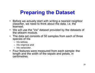 29
Preparing the Dataset
• Before we actually start with writing a nearest neighbor
classifier, we need to think about the data, i.e. the
learnset.
• We will use the "iris" dataset provided by the datasets of
the sklearn module.
• The data set consists of 50 samples from each of three
species of Iris
– Iris setosa,
– Iris virginica and
– Iris versicolor.
• Four features were measured from each sample: the
length and the width of the sepals and petals, in
centimetres.
 