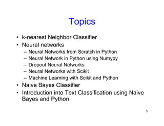 3
Topics
• k-nearest Neighbor Classifier
• Neural networks
– Neural Networks from Scratch in Python
– Neural Network in Python using Numypy
– Dropout Neural Networks
– Neural Networks with Scikit
– Machine Learning with Scikit and Python
• Naive Bayes Classifier
• Introduction into Text Classification using Naive
Bayes and Python
 