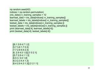 31
np.random.seed(42)
indices = np.random.permutation(
(iris_data)) n_training_samples = 12
learnset_data = iris_data[indices[:-n_training_samples]]
learnset_labels = iris_labels[indices[:-n_training_samples]]
testset_data = iris_data[indices[-n_training_samples:]]
testset_labels = iris_labels[indices[-n_training_samples:]]
print (learnset_data[:4], learnset_labels[:4])
print (testset_data[:4], testset_labels[:4])
[[6.1 2.8 4.7 1.2]
[5.7 3.8 1.7 0.3]
[7.7 2.6 6.9 2.3]
[6. 2.9 4.5 1.5]] [1 0 2 1]
[[5.7 2.8 4.1 1.3]
[6.5 3. 5.5 1.8]
[6.3 2.3 4.4 1.3]
[6.4 2.9 4.3 1.3]] [1 2 1 1]
 