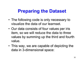 32
Preparing the Dataset
• The following code is only necessary to
visualize the data of our learnset.
• Our data consists of four values per iris
item, so we will reduce the data to three
values by summing up the third and fourth
value.
• This way, we are capable of depicting the
data in 3-dimensional space:
 