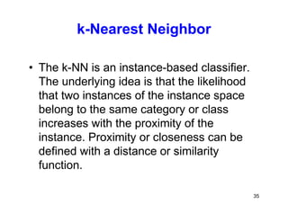 35
k-Nearest Neighbor
• The k-NN is an instance-based classifier.
The underlying idea is that the likelihood
that two instances of the instance space
belong to the same category or class
increases with the proximity of the
instance. Proximity or closeness can be
defined with a distance or similarity
function.
 