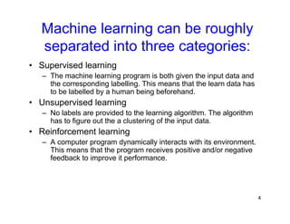 4
Machine learning can be roughly
separated into three categories:
• Supervised learning
– The machine learning program is both given the input data and
the corresponding labelling. This means that the learn data has
to be labelled by a human being beforehand.
• Unsupervised learning
– No labels are provided to the learning algorithm. The algorithm
has to figure out the a clustering of the input data.
• Reinforcement learning
– A computer program dynamically interacts with its environment.
This means that the program receives positive and/or negative
feedback to improve it performance.
 
