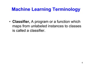 6
Machine Learning Terminology
• Classifier, A program or a function which
maps from unlabeled instances to classes
is called a classifier.
 