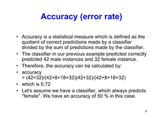 9
Accuracy (error rate)
• Accuracy is a statistical measure which is defined as the
quotient of correct predictions made by a classifier
divided by the sum of predictions made by the classifier.
• The classifier in our previous example predicted correctly
predicted 42 male instances and 32 female instance.
• Therefore, the accuracy can be calculated by:
• accuracy
= (42+32)/(42+8+18+32)(42+32)/(42+8+18+32)
• which is 0.72
• Let's assume we have a classifier, which always predicts
"female". We have an accuracy of 50 % in this case.
 
