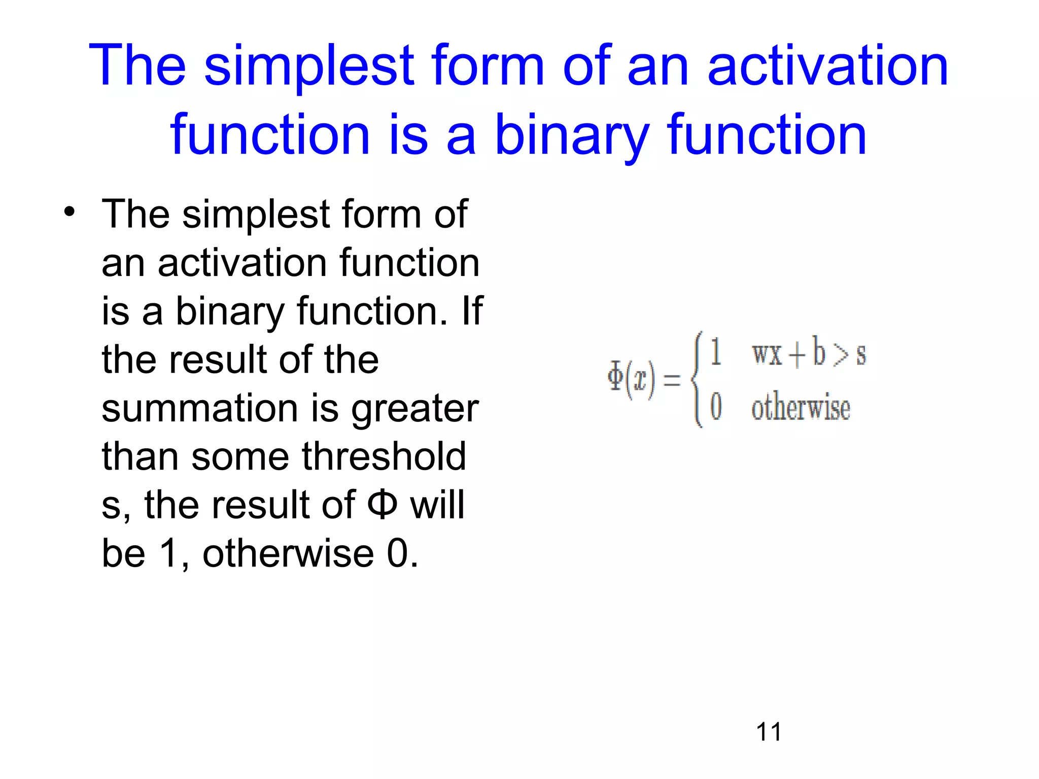 11
The simplest form of an activation
function is a binary function
• The simplest form of
an activation function
is a binary function. If
the result of the
summation is greater
than some threshold
s, the result of Φ will
be 1, otherwise 0.
 