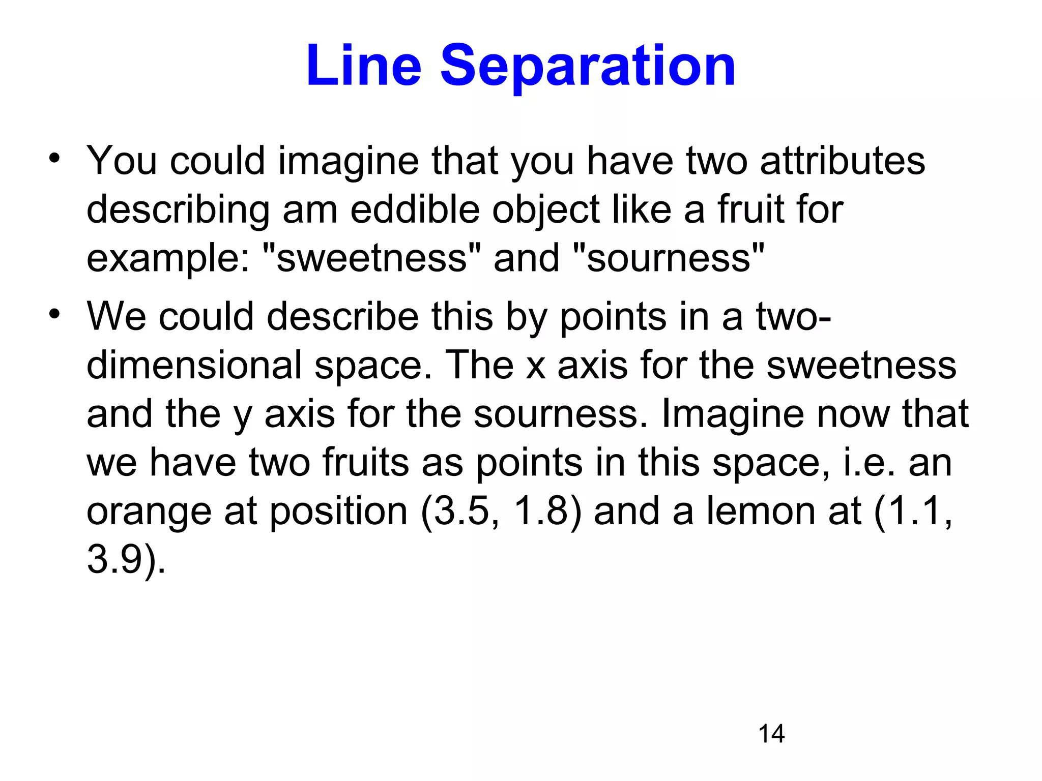 14
Line Separation
• You could imagine that you have two attributes
describing am eddible object like a fruit for
example: "sweetness" and "sourness"
• We could describe this by points in a two-
dimensional space. The x axis for the sweetness
and the y axis for the sourness. Imagine now that
we have two fruits as points in this space, i.e. an
orange at position (3.5, 1.8) and a lemon at (1.1,
3.9).
 
