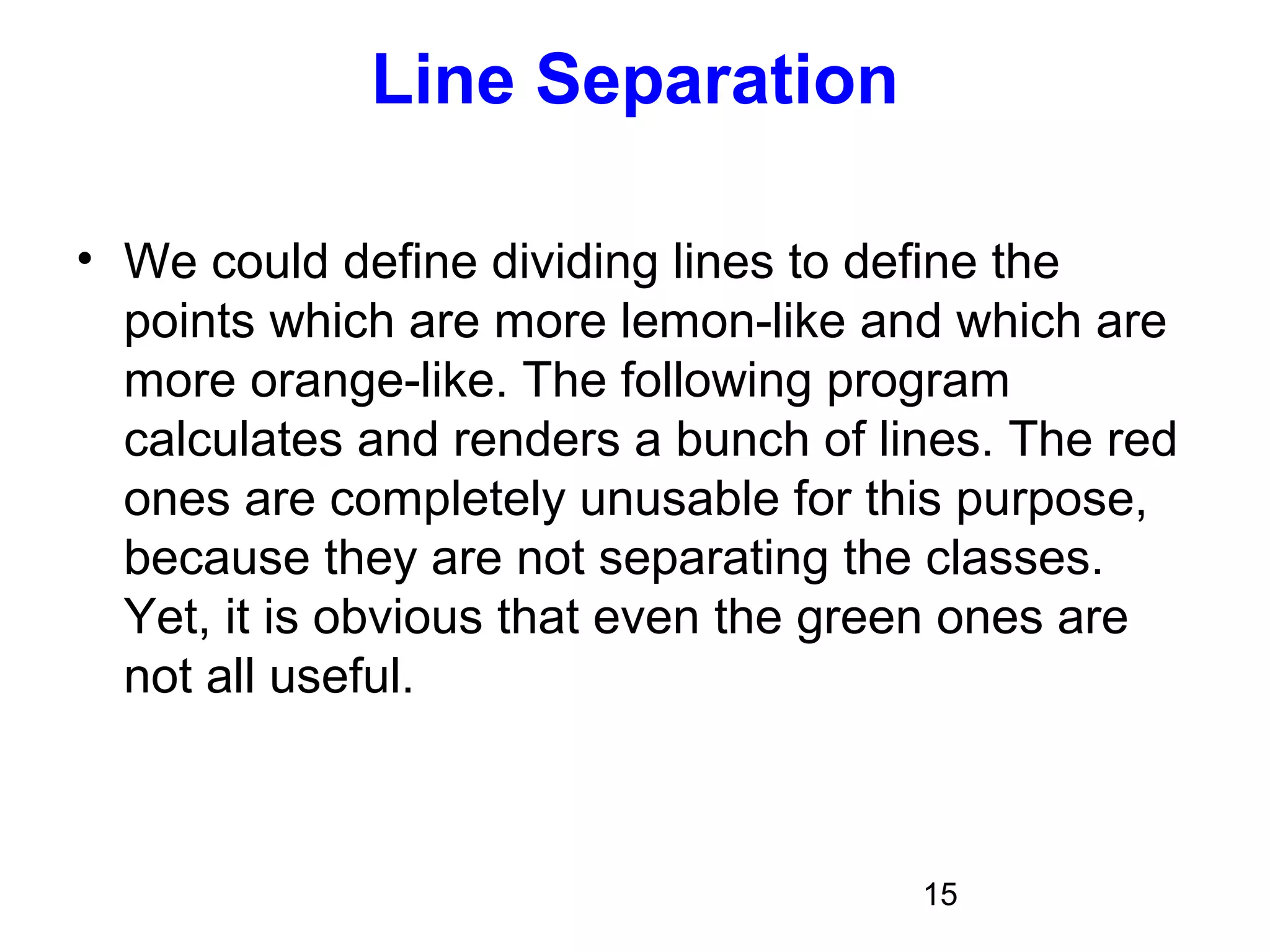 15
Line Separation
• We could define dividing lines to define the
points which are more lemon-like and which are
more orange-like. The following program
calculates and renders a bunch of lines. The red
ones are completely unusable for this purpose,
because they are not separating the classes.
Yet, it is obvious that even the green ones are
not all useful.
 