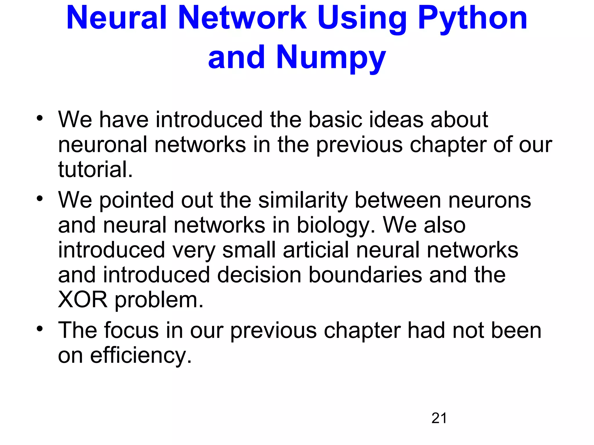 21
Neural Network Using Python
and Numpy
• We have introduced the basic ideas about
neuronal networks in the previous chapter of our
tutorial.
• We pointed out the similarity between neurons
and neural networks in biology. We also
introduced very small articial neural networks
and introduced decision boundaries and the
XOR problem.
• The focus in our previous chapter had not been
on efficiency.
 