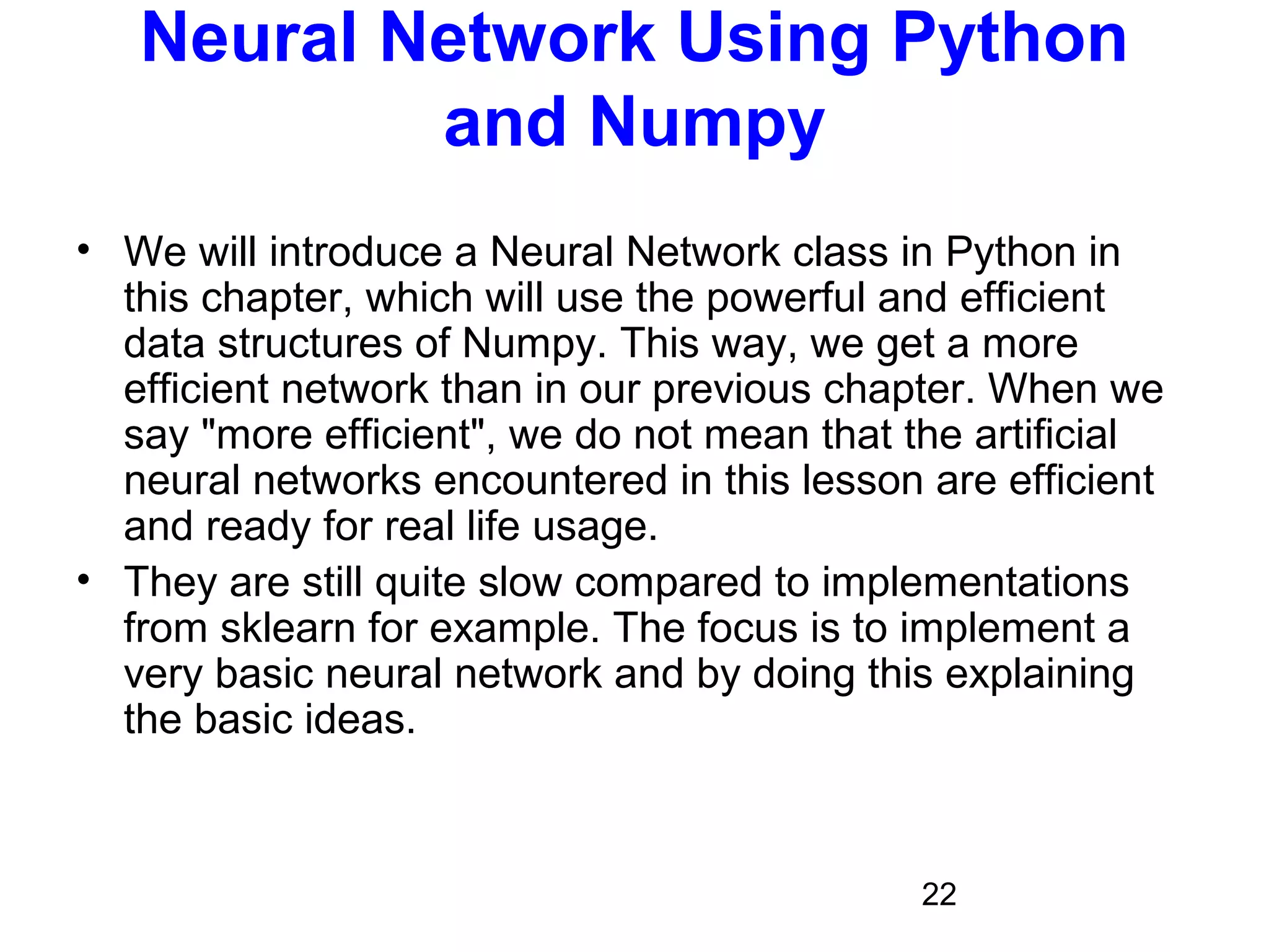 22
Neural Network Using Python
and Numpy
• We will introduce a Neural Network class in Python in
this chapter, which will use the powerful and efficient
data structures of Numpy. This way, we get a more
efficient network than in our previous chapter. When we
say "more efficient", we do not mean that the artificial
neural networks encountered in this lesson are efficient
and ready for real life usage.
• They are still quite slow compared to implementations
from sklearn for example. The focus is to implement a
very basic neural network and by doing this explaining
the basic ideas.
 