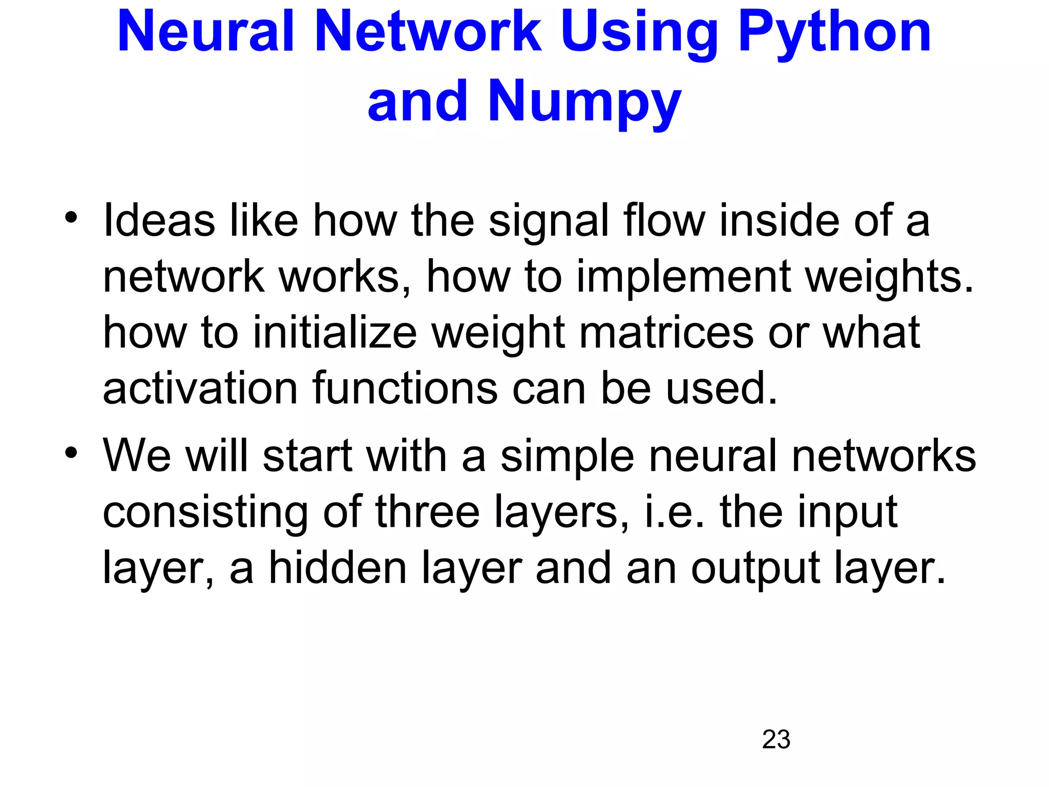 23
Neural Network Using Python
and Numpy
• Ideas like how the signal flow inside of a
network works, how to implement weights.
how to initialize weight matrices or what
activation functions can be used.
• We will start with a simple neural networks
consisting of three layers, i.e. the input
layer, a hidden layer and an output layer.
 