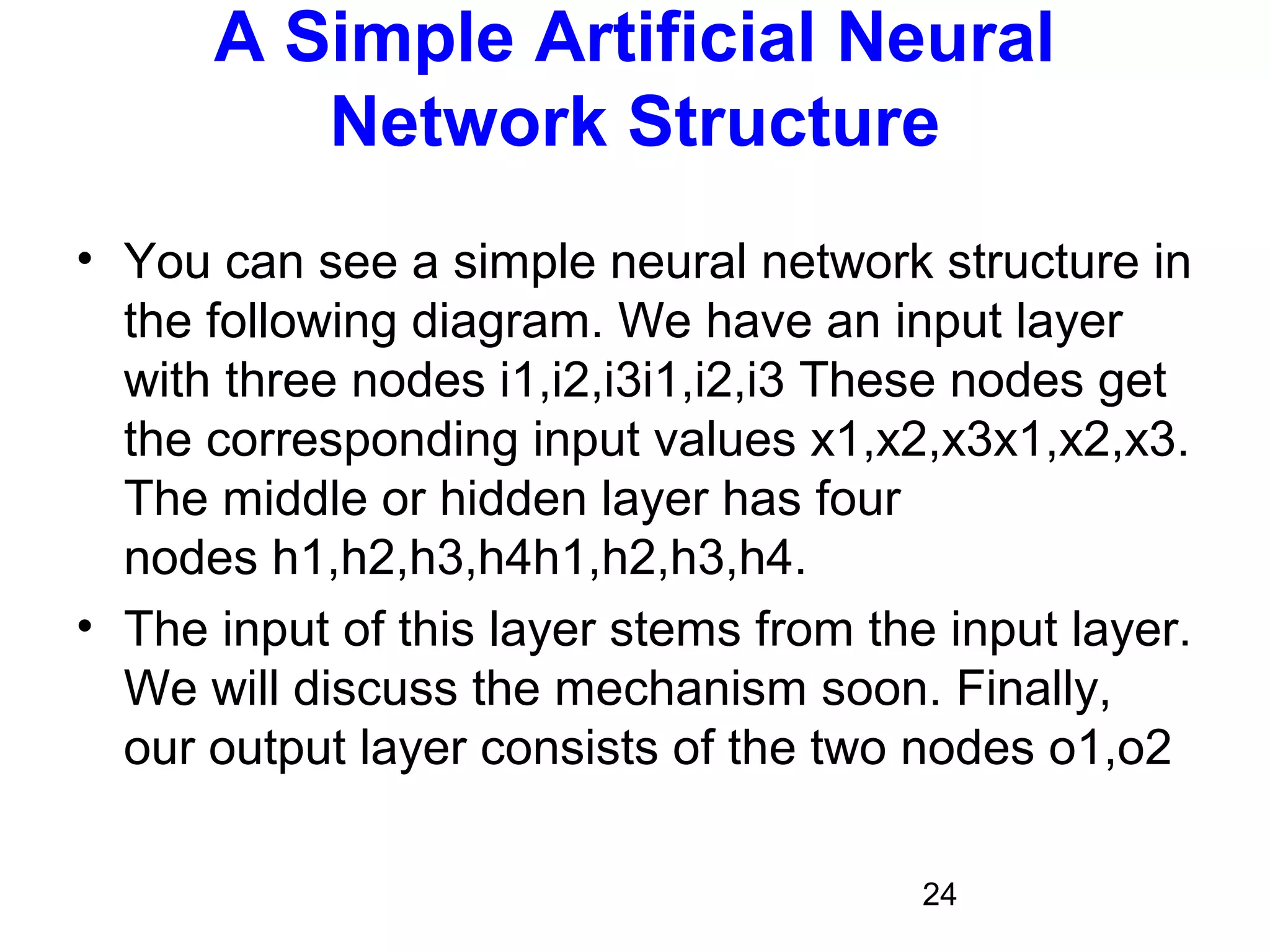 24
A Simple Artificial Neural
Network Structure
• You can see a simple neural network structure in
the following diagram. We have an input layer
with three nodes i1,i2,i3i1,i2,i3 These nodes get
the corresponding input values x1,x2,x3x1,x2,x3.
The middle or hidden layer has four
nodes h1,h2,h3,h4h1,h2,h3,h4.
• The input of this layer stems from the input layer.
We will discuss the mechanism soon. Finally,
our output layer consists of the two nodes o1,o2
 