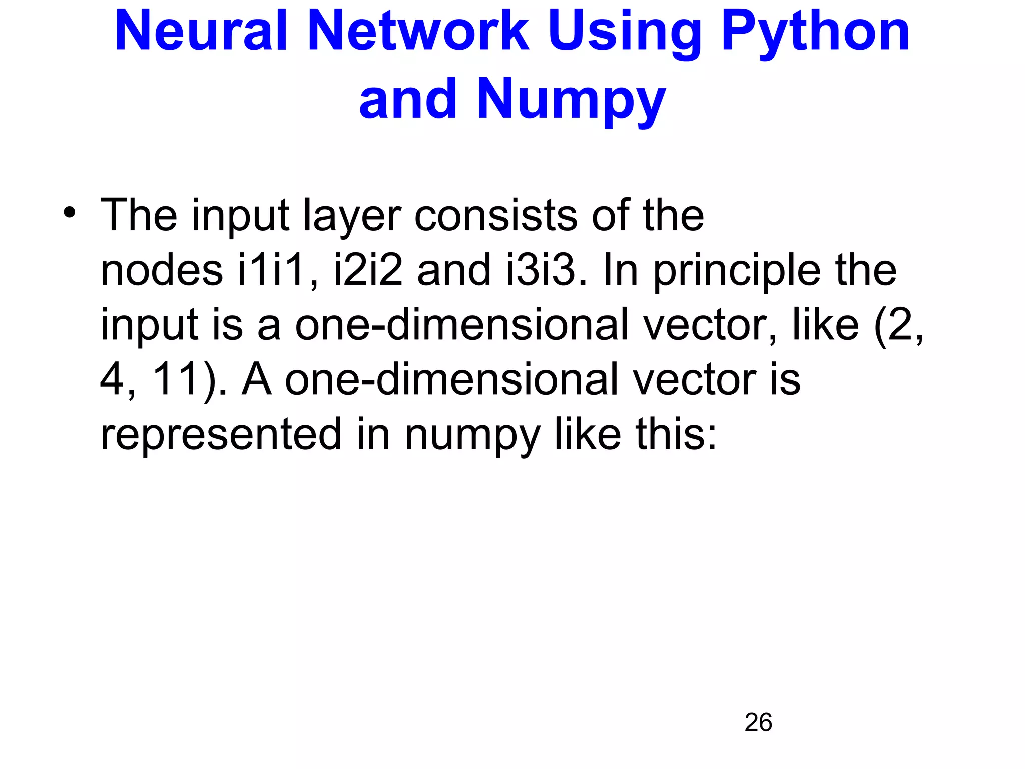 26
Neural Network Using Python
and Numpy
• The input layer consists of the
nodes i1i1, i2i2 and i3i3. In principle the
input is a one-dimensional vector, like (2,
4, 11). A one-dimensional vector is
represented in numpy like this:
 