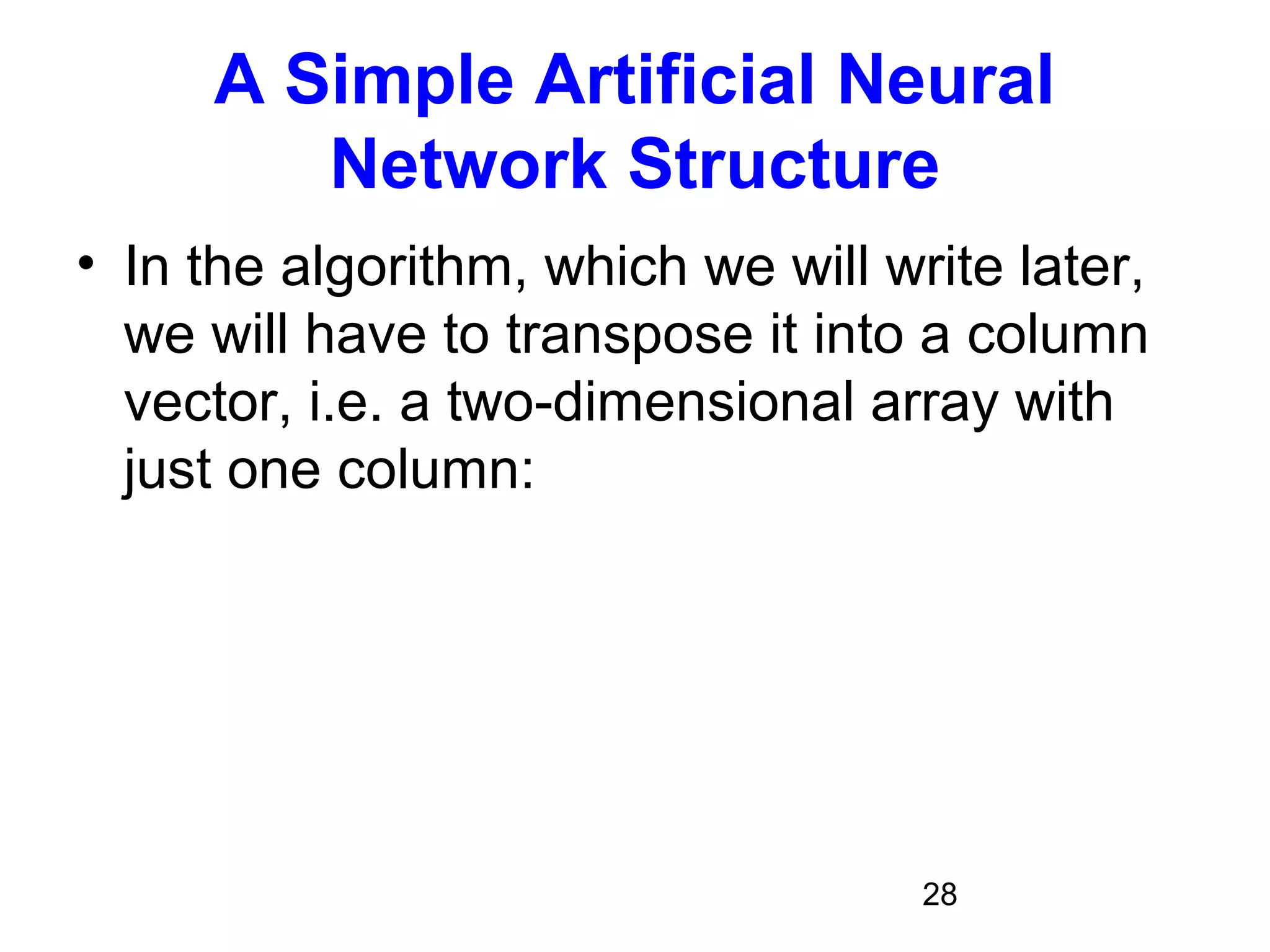 28
A Simple Artificial Neural
Network Structure
• In the algorithm, which we will write later,
we will have to transpose it into a column
vector, i.e. a two-dimensional array with
just one column:
 