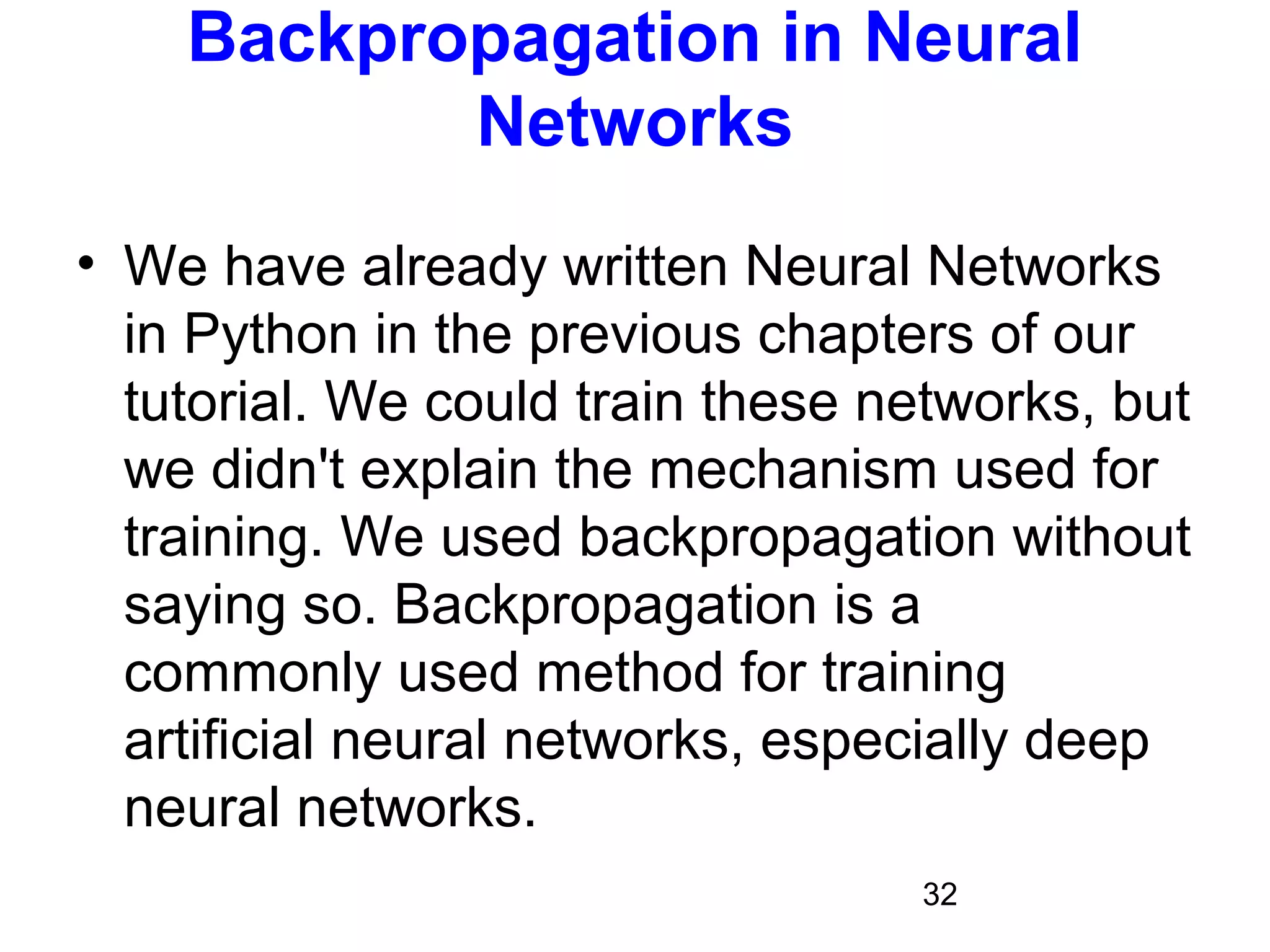 32
Backpropagation in Neural
Networks
• We have already written Neural Networks
in Python in the previous chapters of our
tutorial. We could train these networks, but
we didn't explain the mechanism used for
training. We used backpropagation without
saying so. Backpropagation is a
commonly used method for training
artificial neural networks, especially deep
neural networks.
 