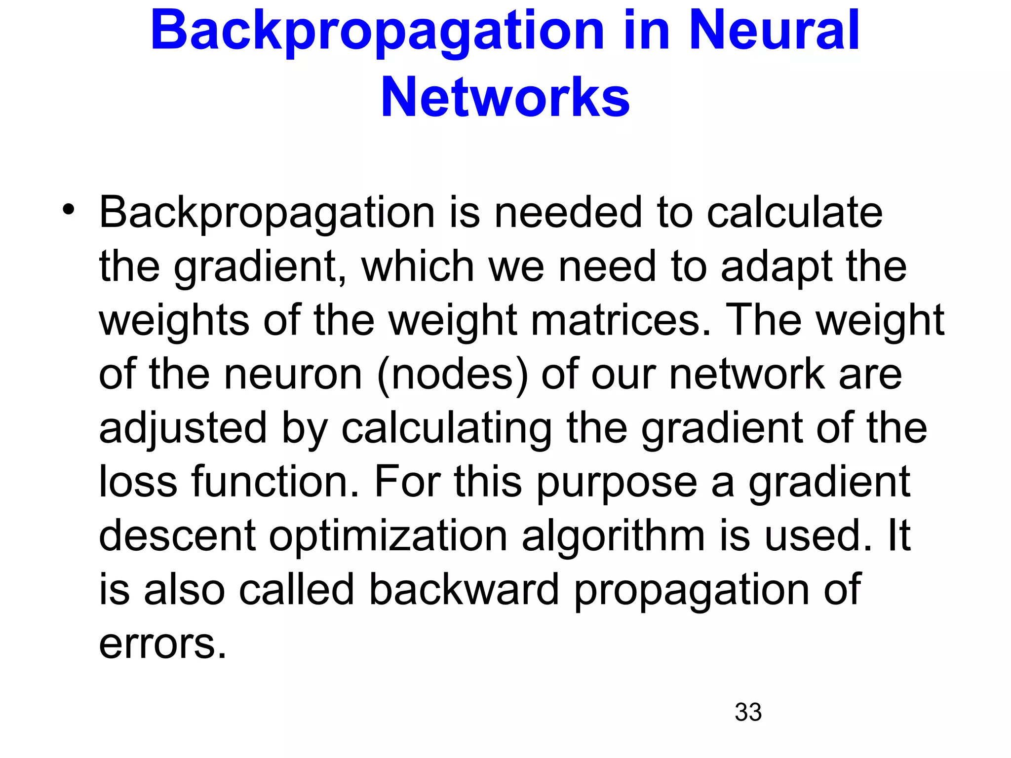 33
Backpropagation in Neural
Networks
• Backpropagation is needed to calculate
the gradient, which we need to adapt the
weights of the weight matrices. The weight
of the neuron (nodes) of our network are
adjusted by calculating the gradient of the
loss function. For this purpose a gradient
descent optimization algorithm is used. It
is also called backward propagation of
errors.
 