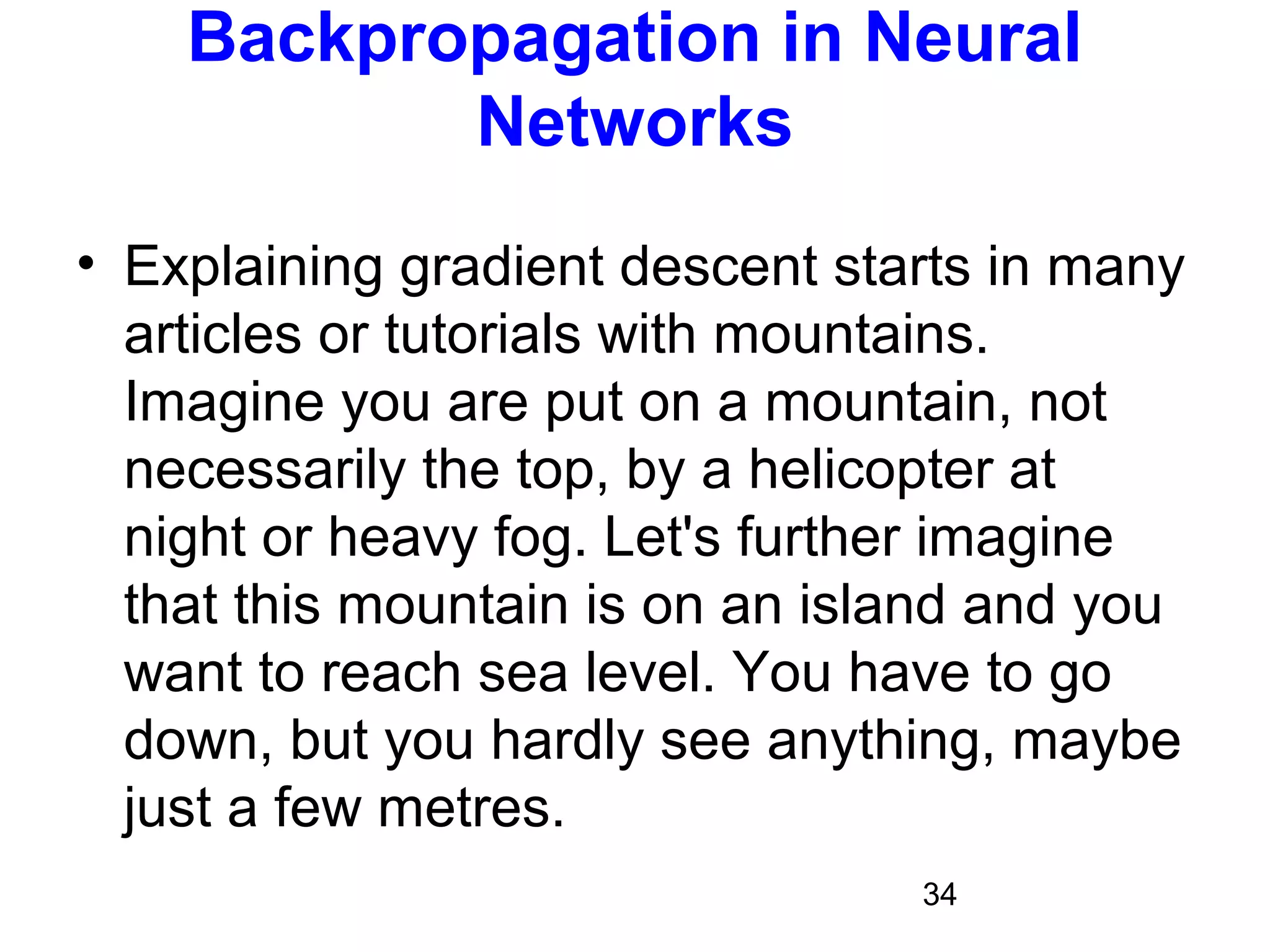 34
Backpropagation in Neural
Networks
• Explaining gradient descent starts in many
articles or tutorials with mountains.
Imagine you are put on a mountain, not
necessarily the top, by a helicopter at
night or heavy fog. Let's further imagine
that this mountain is on an island and you
want to reach sea level. You have to go
down, but you hardly see anything, maybe
just a few metres.
 