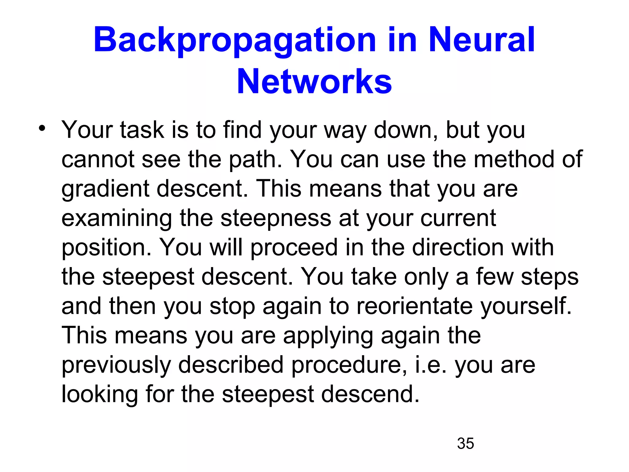 35
Backpropagation in Neural
Networks
• Your task is to find your way down, but you
cannot see the path. You can use the method of
gradient descent. This means that you are
examining the steepness at your current
position. You will proceed in the direction with
the steepest descent. You take only a few steps
and then you stop again to reorientate yourself.
This means you are applying again the
previously described procedure, i.e. you are
looking for the steepest descend.
 