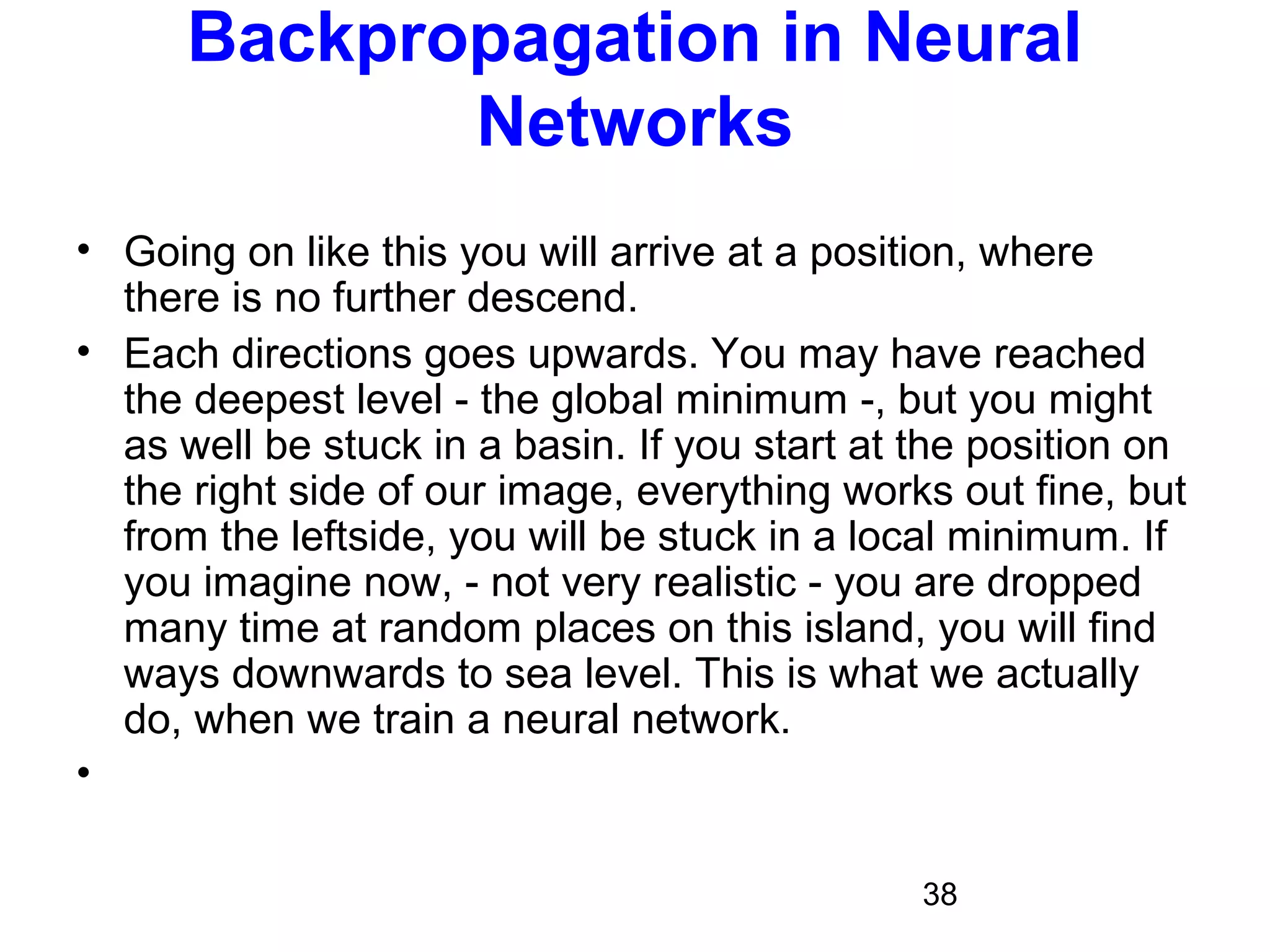 38
Backpropagation in Neural
Networks
• Going on like this you will arrive at a position, where
there is no further descend.
• Each directions goes upwards. You may have reached
the deepest level - the global minimum -, but you might
as well be stuck in a basin. If you start at the position on
the right side of our image, everything works out fine, but
from the leftside, you will be stuck in a local minimum. If
you imagine now, - not very realistic - you are dropped
many time at random places on this island, you will find
ways downwards to sea level. This is what we actually
do, when we train a neural network.
•
 