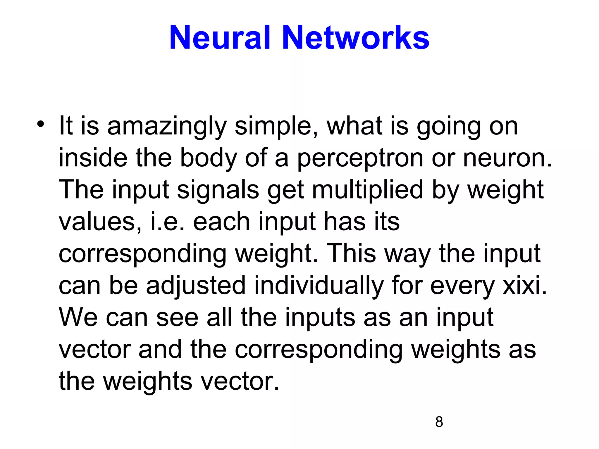 8
Neural Networks
• It is amazingly simple, what is going on
inside the body of a perceptron or neuron.
The input signals get multiplied by weight
values, i.e. each input has its
corresponding weight. This way the input
can be adjusted individually for every xixi.
We can see all the inputs as an input
vector and the corresponding weights as
the weights vector.
 