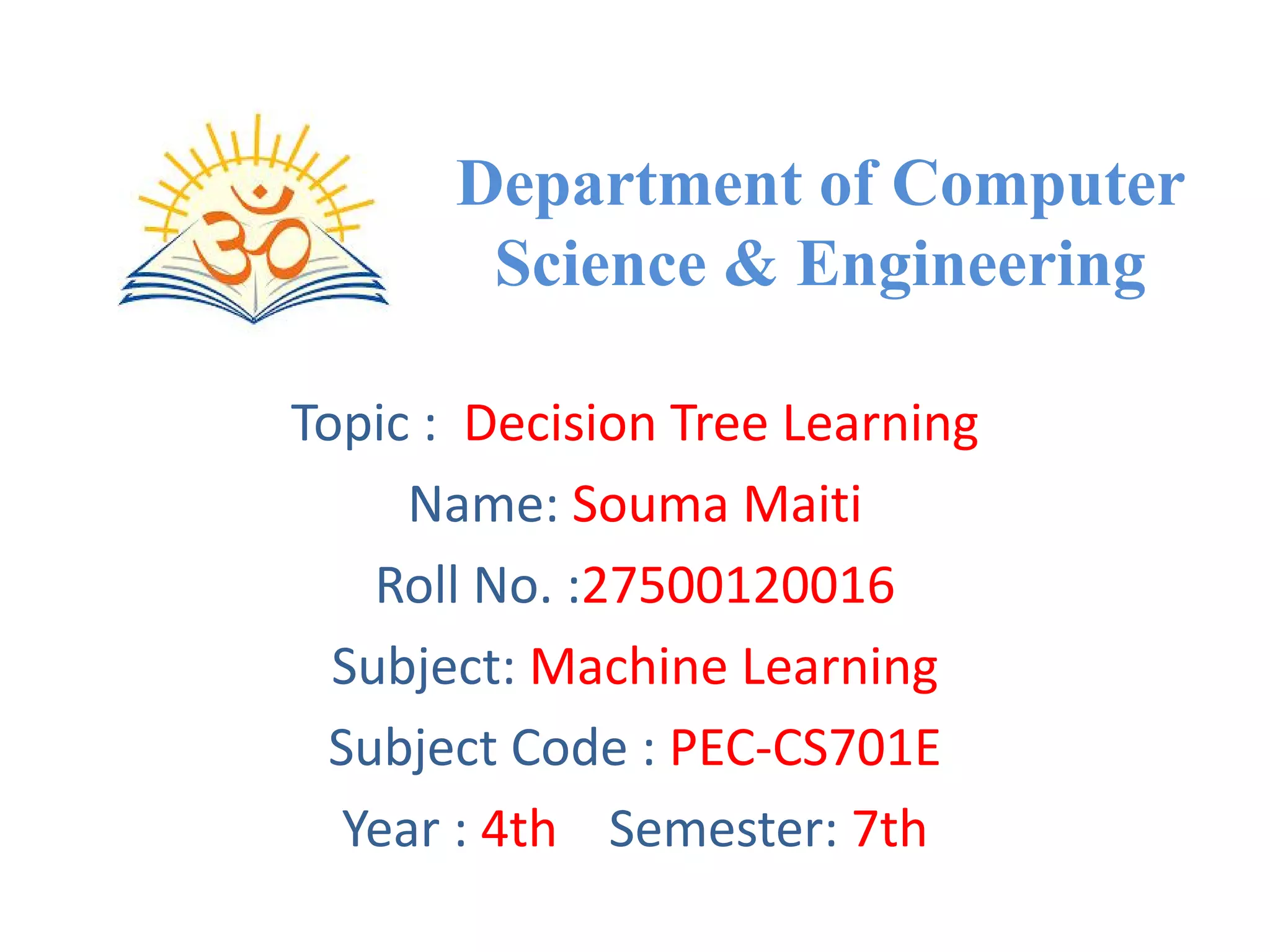 Department of Computer
Science & Engineering
Topic : Decision Tree Learning
Name: Souma Maiti
Roll No. :27500120016
Subject: Machine Learning
Subject Code : PEC-CS701E
Year : 4th Semester: 7th
 