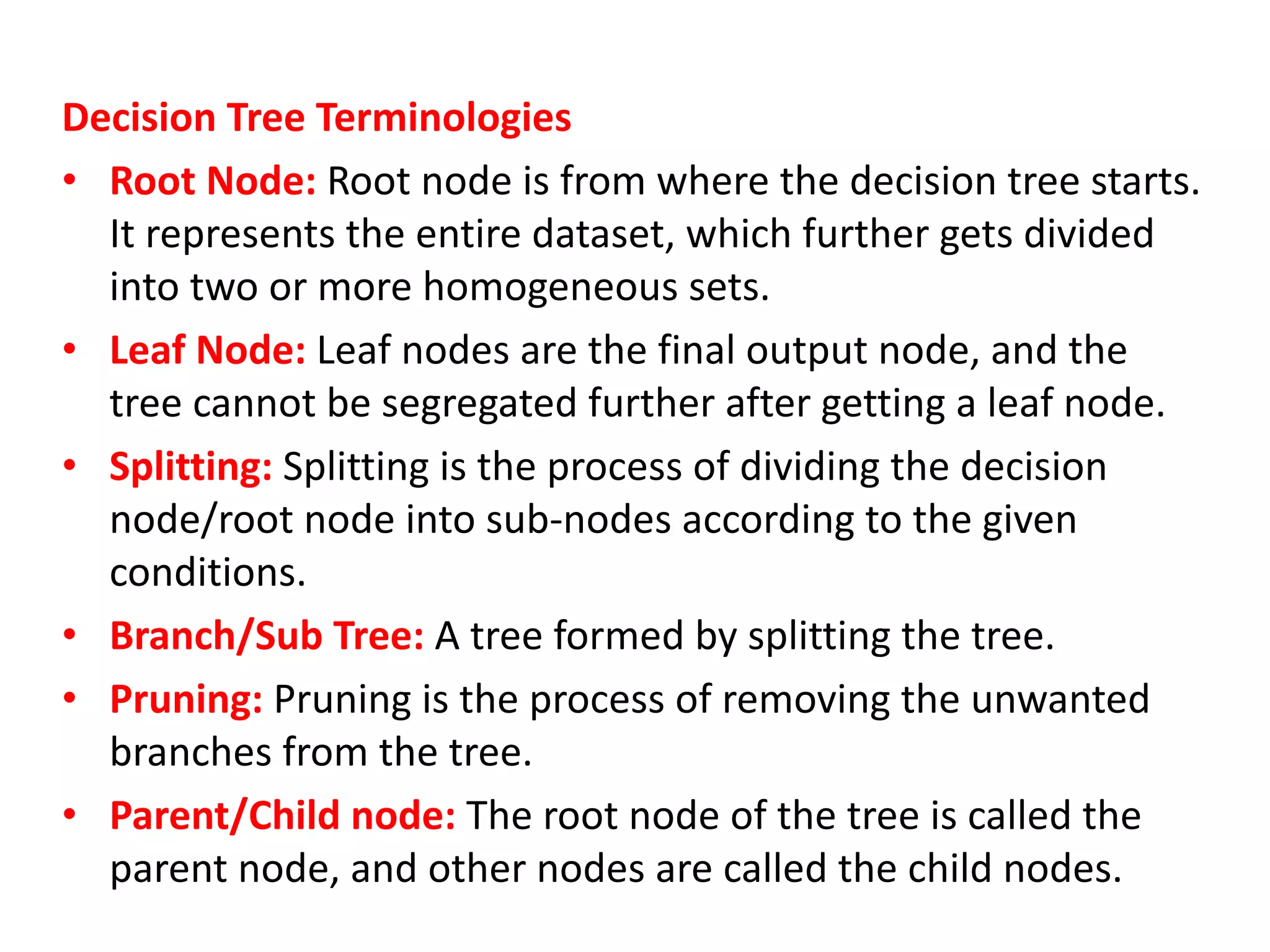 Decision Tree Terminologies
• Root Node: Root node is from where the decision tree starts.
It represents the entire dataset, which further gets divided
into two or more homogeneous sets.
• Leaf Node: Leaf nodes are the final output node, and the
tree cannot be segregated further after getting a leaf node.
• Splitting: Splitting is the process of dividing the decision
node/root node into sub-nodes according to the given
conditions.
• Branch/Sub Tree: A tree formed by splitting the tree.
• Pruning: Pruning is the process of removing the unwanted
branches from the tree.
• Parent/Child node: The root node of the tree is called the
parent node, and other nodes are called the child nodes.
 