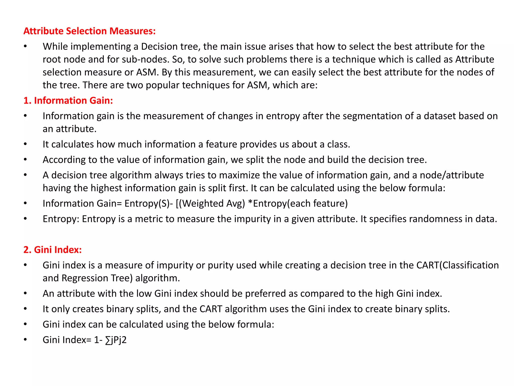 Attribute Selection Measures:
• While implementing a Decision tree, the main issue arises that how to select the best attribute for the
root node and for sub-nodes. So, to solve such problems there is a technique which is called as Attribute
selection measure or ASM. By this measurement, we can easily select the best attribute for the nodes of
the tree. There are two popular techniques for ASM, which are:
1. Information Gain:
• Information gain is the measurement of changes in entropy after the segmentation of a dataset based on
an attribute.
• It calculates how much information a feature provides us about a class.
• According to the value of information gain, we split the node and build the decision tree.
• A decision tree algorithm always tries to maximize the value of information gain, and a node/attribute
having the highest information gain is split first. It can be calculated using the below formula:
• Information Gain= Entropy(S)- [(Weighted Avg) *Entropy(each feature)
• Entropy: Entropy is a metric to measure the impurity in a given attribute. It specifies randomness in data.
2. Gini Index:
• Gini index is a measure of impurity or purity used while creating a decision tree in the CART(Classification
and Regression Tree) algorithm.
• An attribute with the low Gini index should be preferred as compared to the high Gini index.
• It only creates binary splits, and the CART algorithm uses the Gini index to create binary splits.
• Gini index can be calculated using the below formula:
• Gini Index= 1- ∑jPj2
 