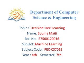 Department of Computer
Science & Engineering
Topic : Decision Tree Learning
Name: Souma Maiti
Roll No. :27500120016
Subject: Machine Learning
Subject Code : PEC-CS701E
Year : 4th Semester: 7th
 