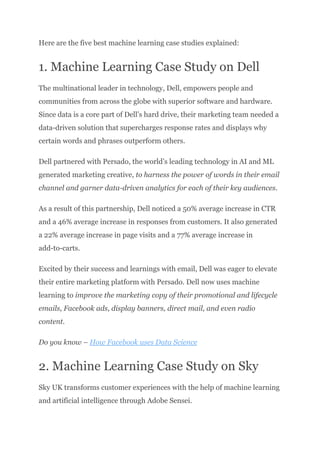 Here are the five best machine learning case studies explained:
1. Machine Learning Case Study on Dell
The multinational leader in technology, Dell, empowers people and
communities from across the globe with superior software and hardware.
Since data is a core part of Dell’s hard drive, their marketing team needed a
data-driven solution that supercharges response rates and displays why
certain words and phrases outperform others.
Dell partnered with Persado, the world’s leading technology in AI and ML
generated marketing creative, to harness the power of words in their email
channel and garner data-driven analytics for each of their key audiences.
As a result of this partnership, Dell noticed a 50% average increase in CTR
and a 46% average increase in responses from customers. It also generated
a 22% average increase in page visits and a 77% average increase in
add-to-carts.
Excited by their success and learnings with email, Dell was eager to elevate
their entire marketing platform with Persado. Dell now uses machine
learning to improve the marketing copy of their promotional and lifecycle
emails, Facebook ads, display banners, direct mail, and even radio
content.
Do you know – How Facebook uses Data Science
2. Machine Learning Case Study on Sky
Sky UK transforms customer experiences with the help of machine learning
and artificial intelligence through Adobe Sensei.
 