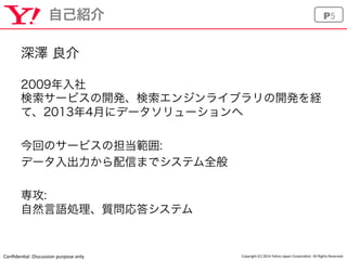 Conﬁden'al	
  :Discussion	
  purpose	
  only	
 Copyright	
  (C)	
  2014	
  Yahoo	
  Japan	
  Corpora'on.	
  All	
  Rights	
  Reserved.	
P5自己紹介
深澤 良介
2009年入社
検索サービスの開発、検索エンジンライブラリの開発を経
て、2013年4月にデータソリューションへ
今回のサービスの担当範囲:
データ入出力から配信までシステム全般
専攻:
自然言語処理、質問応答システム
 