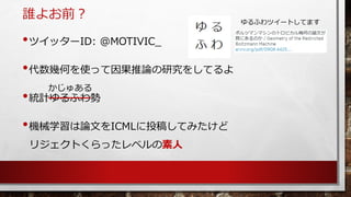誰よお前？ 
•ツイッターID:@MOTIVIC_ 
•株式会社ALBERT主任研究員 
•代数幾何を使って因果推論の研究をしてるよ 
•統計ゆるふわ勢 
•機械学習はICMLにリジェクトくらったレベルの素人 
かじゅある 
ゆるふわツイートし...
