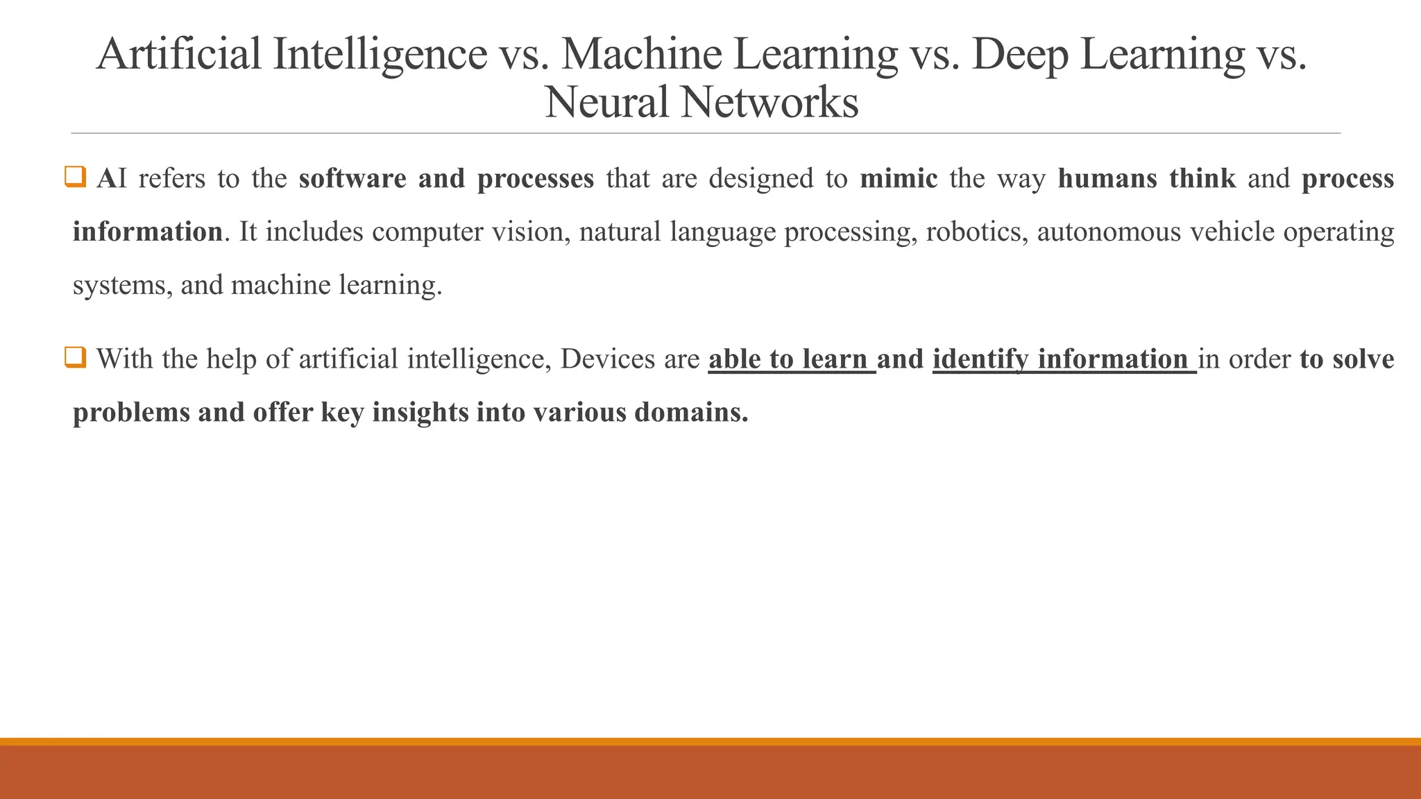 Artificial Intelligence vs. Machine Learning vs. Deep Learning vs.
Neural Networks
 AI refers to the software and processes that are designed to mimic the way humans think and process
information. It includes computer vision, natural language processing, robotics, autonomous vehicle operating
systems, and machine learning.
 With the help of artificial intelligence, Devices are able to learn and identify information in order to solve
problems and offer key insights into various domains.
 