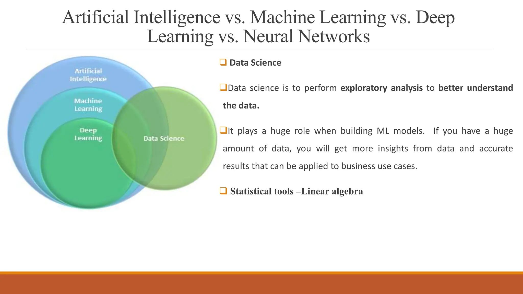 Artificial Intelligence vs. Machine Learning vs. Deep
Learning vs. Neural Networks
 Data Science
Data science is to perform exploratory analysis to better understand
the data.
It plays a huge role when building ML models. If you have a huge
amount of data, you will get more insights from data and accurate
results that can be applied to business use cases.
 Statistical tools –Linear algebra
 