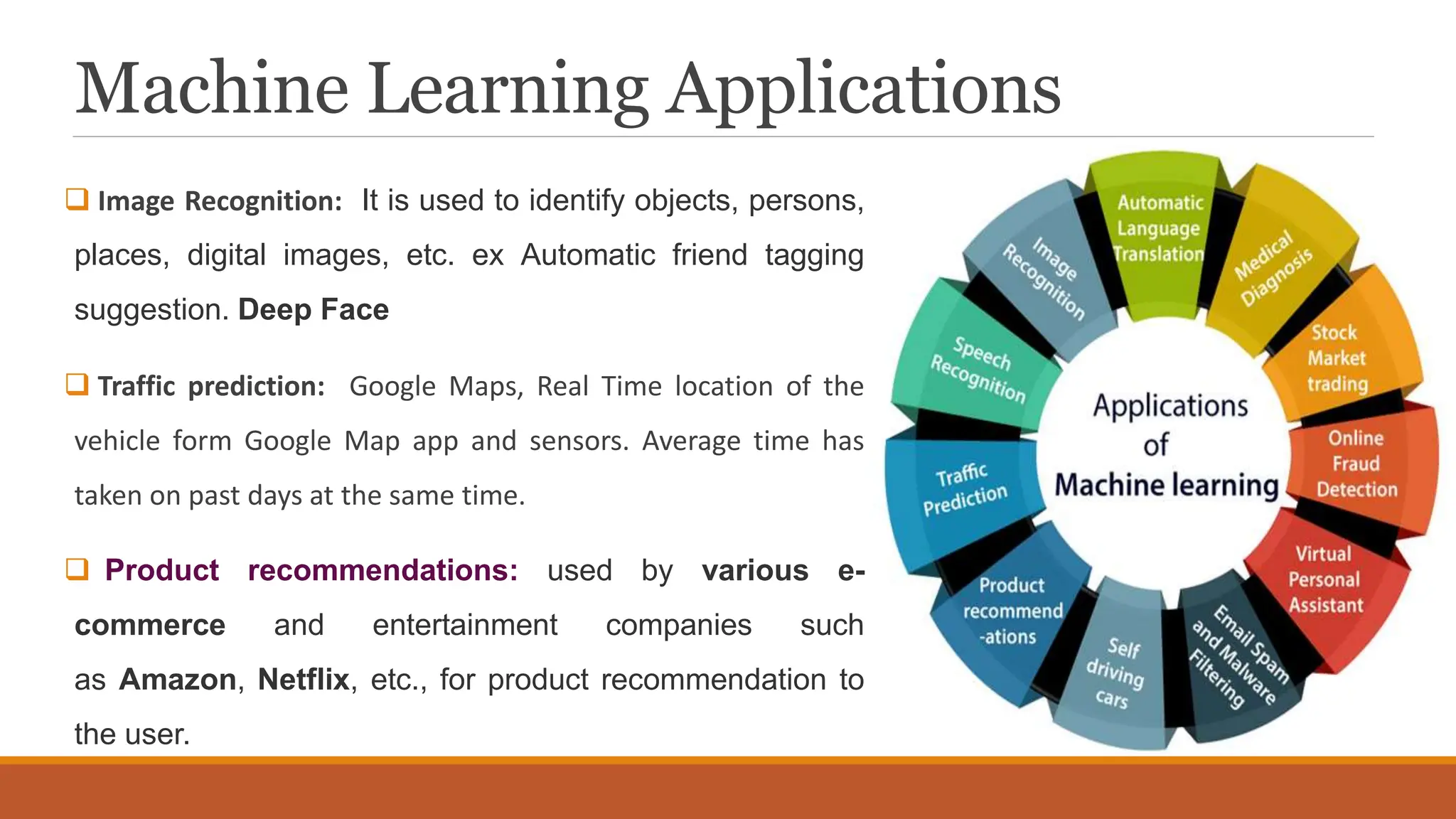Machine Learning Applications
 Image Recognition: It is used to identify objects, persons,
places, digital images, etc. ex Automatic friend tagging
suggestion. Deep Face
 Traffic prediction: Google Maps, Real Time location of the
vehicle form Google Map app and sensors. Average time has
taken on past days at the same time.
 Product recommendations: used by various e-
commerce and entertainment companies such
as Amazon, Netflix, etc., for product recommendation to
the user.
 