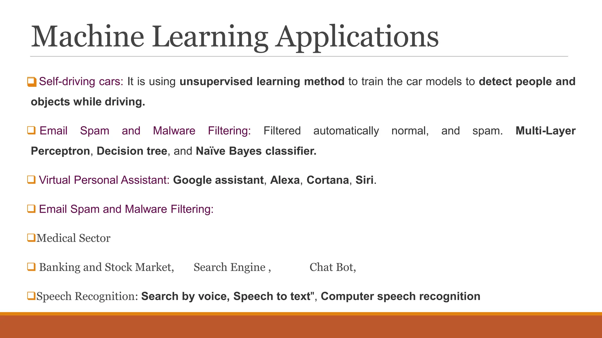 Machine Learning Applications

 Self-driving cars: It is using unsupervised learning method to train the car models to detect people and
objects while driving.
 Email Spam and Malware Filtering: Filtered automatically normal, and spam. Multi-Layer
Perceptron, Decision tree, and Naïve Bayes classifier.
 Virtual Personal Assistant: Google assistant, Alexa, Cortana, Siri.
 Email Spam and Malware Filtering:
Medical Sector
 Banking and Stock Market, Search Engine , Chat Bot,
Speech Recognition: Search by voice, Speech to text", Computer speech recognition
 