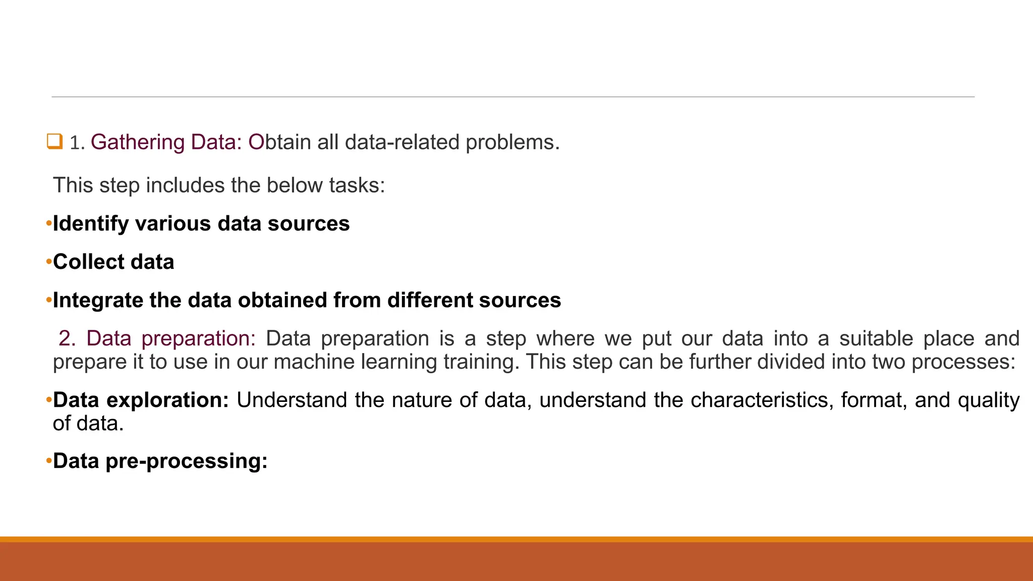  1. Gathering Data: Obtain all data-related problems.
This step includes the below tasks:
•Identify various data sources
•Collect data
•Integrate the data obtained from different sources
2. Data preparation: Data preparation is a step where we put our data into a suitable place and
prepare it to use in our machine learning training. This step can be further divided into two processes:
•Data exploration: Understand the nature of data, understand the characteristics, format, and quality
of data.
•Data pre-processing:
 
