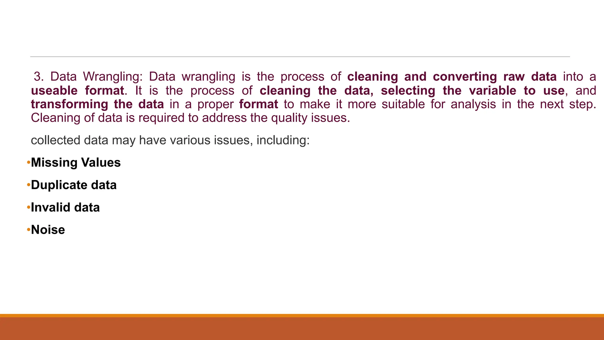 3. Data Wrangling: Data wrangling is the process of cleaning and converting raw data into a
useable format. It is the process of cleaning the data, selecting the variable to use, and
transforming the data in a proper format to make it more suitable for analysis in the next step.
Cleaning of data is required to address the quality issues.
collected data may have various issues, including:
•Missing Values
•Duplicate data
•Invalid data
•Noise
 